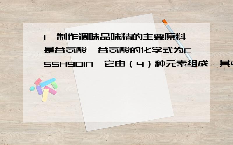 1、制作调味品味精的主要原料是谷氨酸,谷氨酸的化学式为C55H9O1N,它由（4）种元素组成,其中C、H、O、N原子个数比为（ ）.2、2003年8月以来,我国齐齐哈尔等相继发生了侵华日军遗留的芥子气