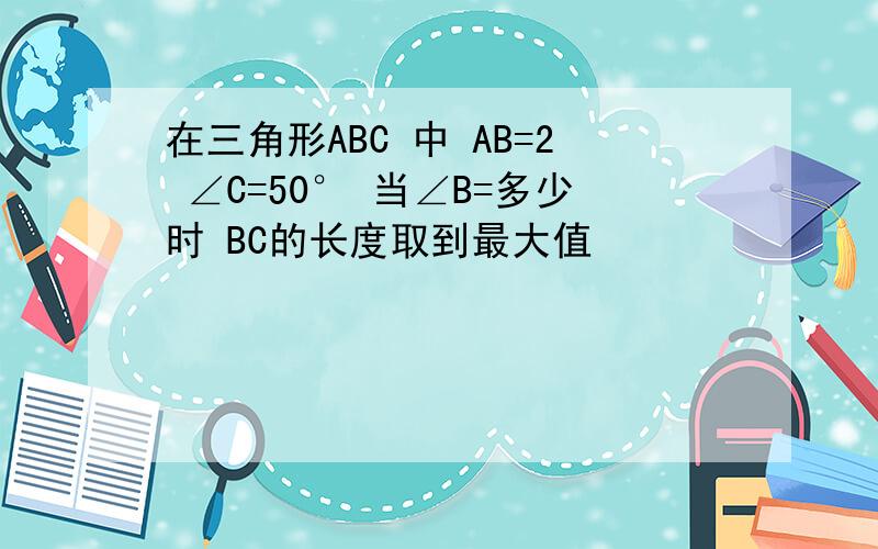 在三角形ABC 中 AB=2 ∠C=50° 当∠B=多少时 BC的长度取到最大值