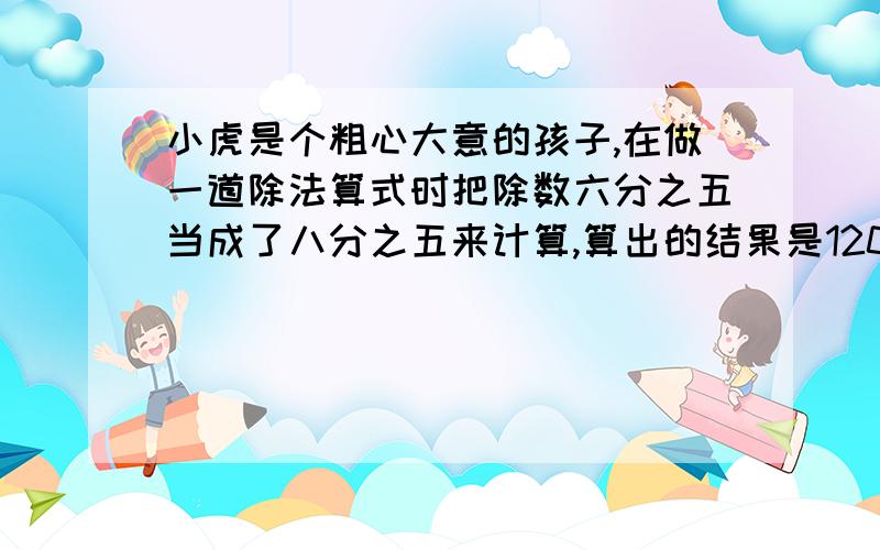 小虎是个粗心大意的孩子,在做一道除法算式时把除数六分之五当成了八分之五来计算,算出的结果是120,这道题的正确答案是多少