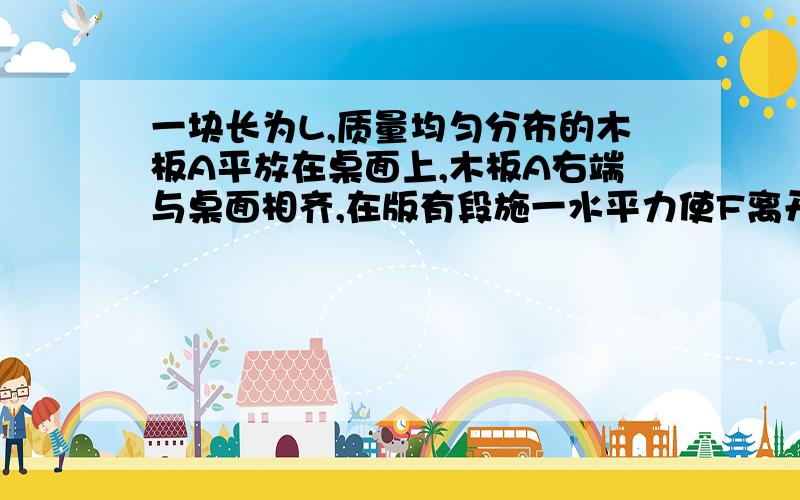 一块长为L,质量均匀分布的木板A平放在桌面上,木板A右端与桌面相齐,在版有段施一水平力使F离开桌面三分之L,在板A移动过程中,说法正确的是A.a对桌面压强不变B.A对桌面压力不变C.A对桌面压