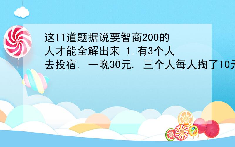 这11道题据说要智商200的人才能全解出来 1.有3个人去投宿, 一晚30元. 三个人每人掏了10元凑够30元交给了老这11道题据说要智商200的人才能全解出来1.有3个人去投宿,一晚30元.三个人每人掏了10