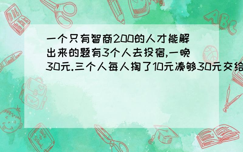 一个只有智商200的人才能解出来的题有3个人去投宿,一晚30元.三个人每人掏了10元凑够30元交给了老板.后来老板说今天优惠只要25元就够了,拿出5元命令服务生退还给他们,服务生偷偷藏起了2元