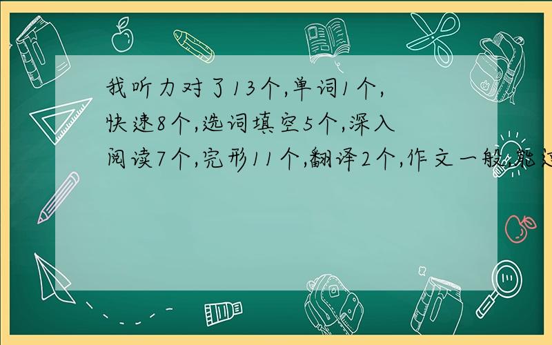 我听力对了13个,单词1个,快速8个,选词填空5个,深入阅读7个,完形11个,翻译2个,作文一般,能过不?