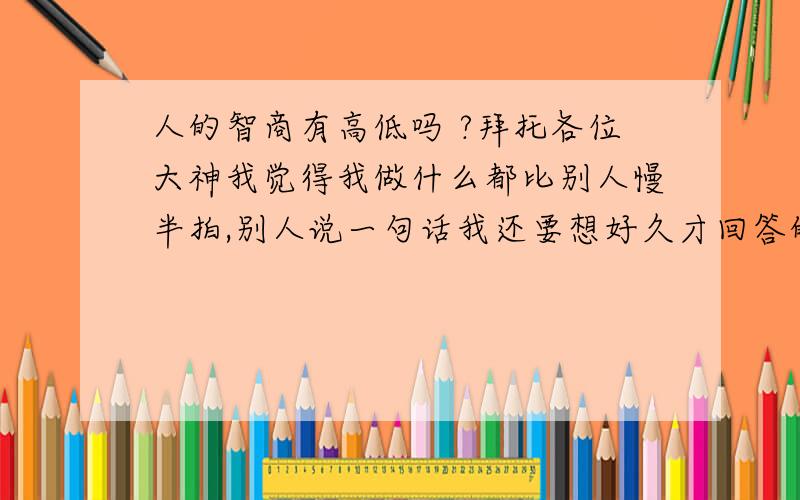 人的智商有高低吗 ?拜托各位大神我觉得我做什么都比别人慢半拍,别人说一句话我还要想好久才回答的上,有时还要说错话,话也不会说,你说这和智商有联系吗补充问题1：(2009-11-16 01:15:46) 听