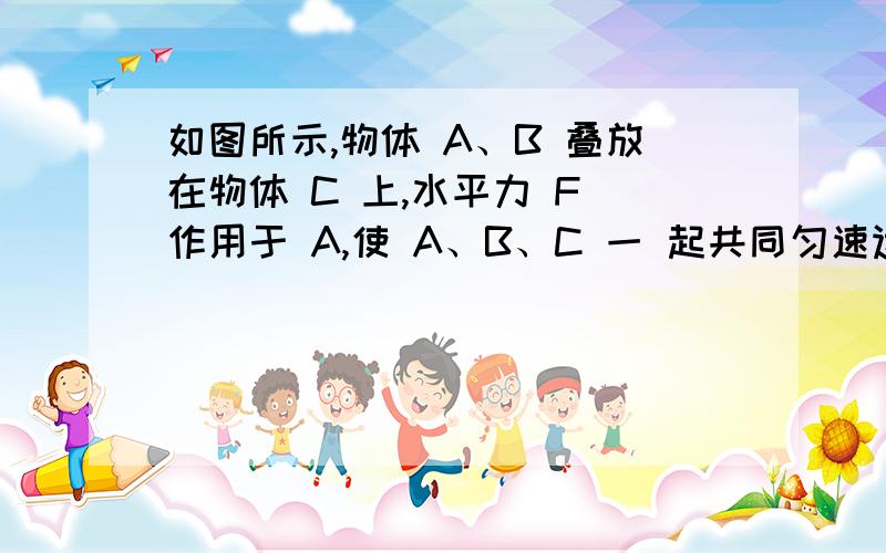 如图所示,物体 A、B 叠放在物体 C 上,水平力 F 作用于 A,使 A、B、C 一 起共同匀速运动,各接触面间的摩擦力的情况是 各接触面间的摩擦力的情况是（）A.A 对 C 有向左的摩擦力 B.C 对 B 有向左