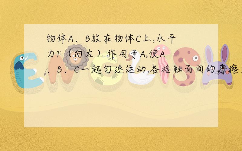 物体A、B放在物体C上,水平力F（向左）作用于A,使A 、B、C一起匀速运动,各接触面间的摩擦力情况是（）A.A对C有向左的摩擦力B.C对B有向左的摩擦力C.物体C受到三个摩擦力的作用D.C对地有向右