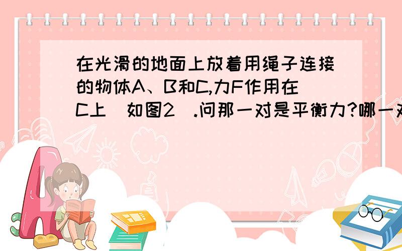 在光滑的地面上放着用绳子连接的物体A、B和C,力F作用在C上（如图2）.问那一对是平衡力?哪一对相互作用力?（1）、A对B的拉力和B对C的拉力.（2）、B对A的拉力和A对B的拉力.（3）、A对B的拉力