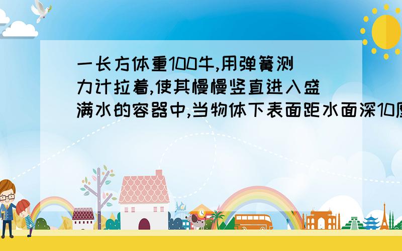 一长方体重100牛,用弹簧测力计拉着,使其慢慢竖直进入盛满水的容器中,当物体下表面距水面深10厘米时,溢出水质量为2千克,g取10牛每千克.求 此时物体下表面受到的压强