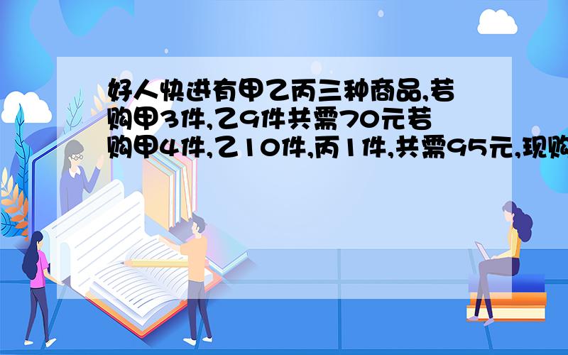 好人快进有甲乙丙三种商品,若购甲3件,乙9件共需70元若购甲4件,乙10件,丙1件,共需95元,现购甲乙丙各一件共需多少元