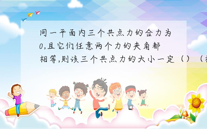 同一平面内三个共点力的合力为0,且它们任意两个力的夹角都相等,则该三个共点力的大小一定（）（相等,或不相等）理由,