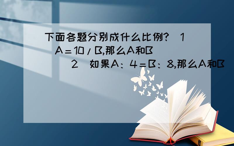 下面各题分别成什么比例?（1）A＝10/B,那么A和B() （2）如果A：4＝B：8,那么A和B（）（3）如果4A-B＝10,那么A和B()1.成正比例 2.成反比例 3.不成比例