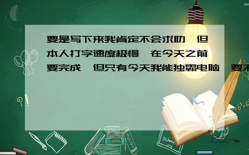 要是写下来我肯定不会求助,但本人打字速度极慢,在今天之前要完成,但只有今天我能独霸电脑,要不然得等到半个月后 是出题附答案