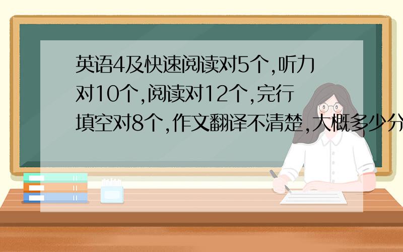 英语4及快速阅读对5个,听力对10个,阅读对12个,完行填空对8个,作文翻译不清楚,大概多少分啊