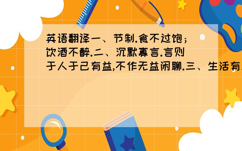 英语翻译一、节制.食不过饱；饮酒不醉.二、沉默寡言.言则于人于己有益,不作无益闲聊.三、生活有秩序.各样东西放在一定地方；各项日常事务应有一定的处理时间.四、决断.事情当做必做