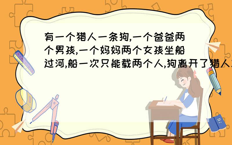 有一个猎人一条狗,一个爸爸两个男孩,一个妈妈两个女孩坐船过河,船一次只能载两个人,狗离开了猎人就咬人,男孩离开了爸爸就要被妈妈打,女孩离开了妈妈就要被爸爸打,问怎么过河?