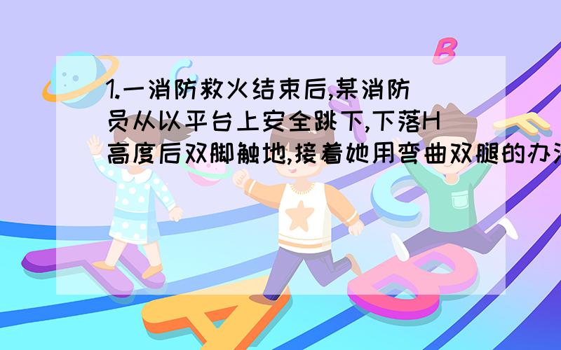 1.一消防救火结束后,某消防员从以平台上安全跳下,下落H高度后双脚触地,接着她用弯曲双腿的办法缓冲,使自身重心又瞎讲了h,一直该消防员自身重力为G,则在着地过程中,地面对他双脚的平均