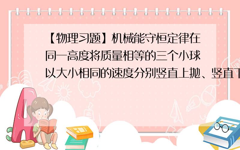 【物理习题】机械能守恒定律在同一高度将质量相等的三个小球以大小相同的速度分别竖直上抛、竖直下抛和水平抛出,不计空气阻力,从抛出到落地过程中,三个小球（）A 运动时间相同B 落地