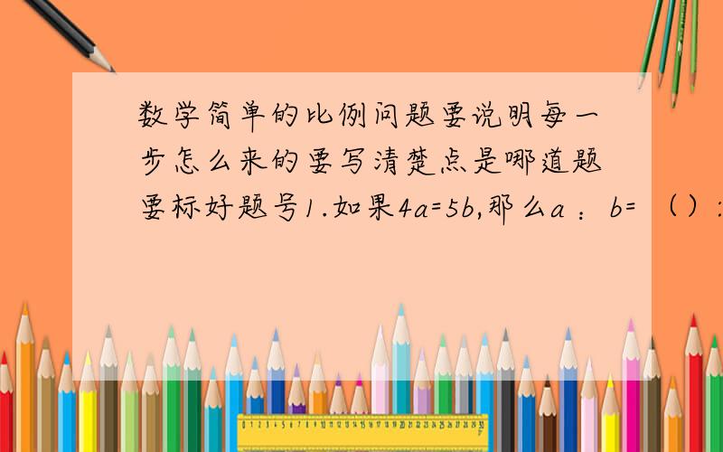 数学简单的比例问题要说明每一步怎么来的要写清楚点是哪道题要标好题号1.如果4a=5b,那么a ：b= （）: ()2.从8 ：5、二分之一 ：五分之四、1 ：1.6这三个比中,选出两个,组成的比例是（