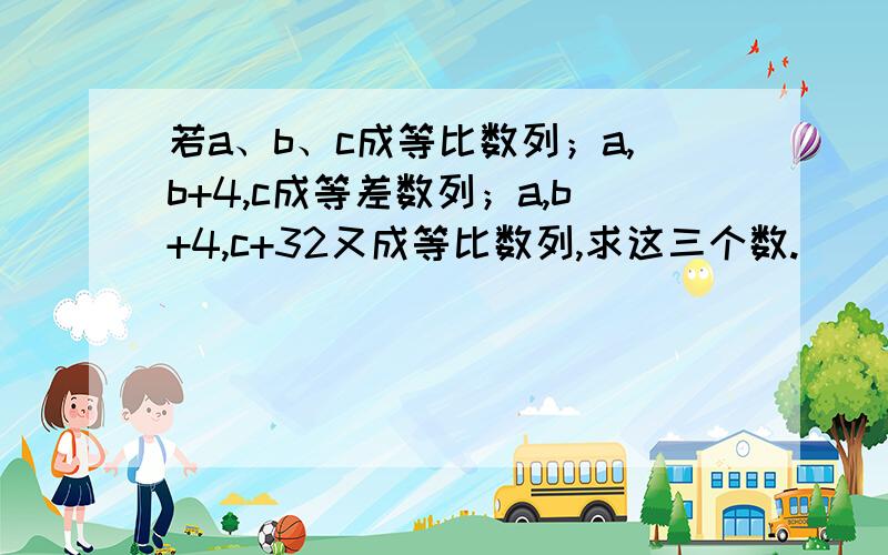 若a、b、c成等比数列；a,b+4,c成等差数列；a,b+4,c+32又成等比数列,求这三个数.