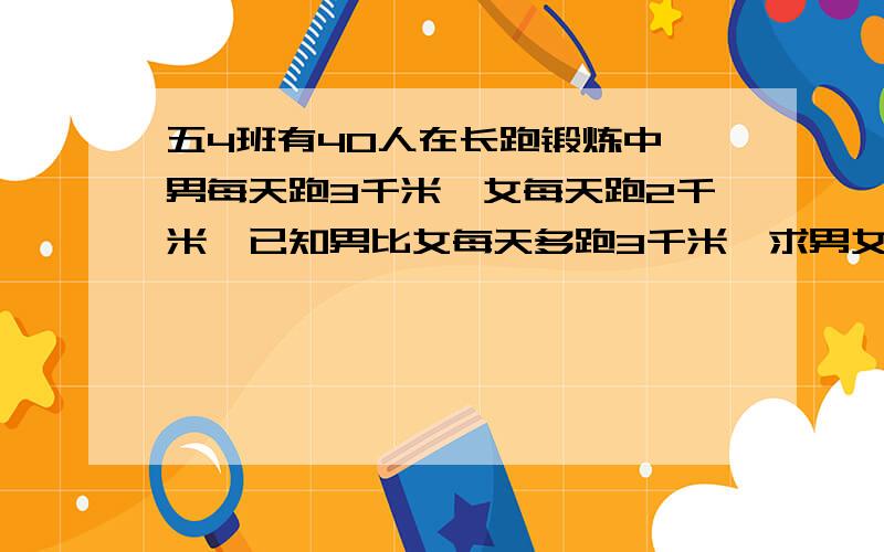 五4班有40人在长跑锻炼中,男每天跑3千米,女每天跑2千米,已知男比女每天多跑3千米,求男女各多少人?五4班有40人在长跑锻炼中，男每天跑3千米，女每天跑2千米，已知男比女每天多跑一万米，