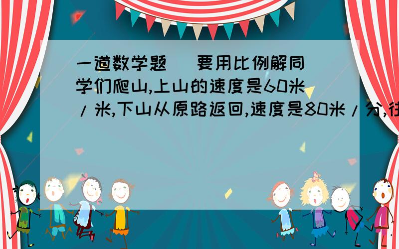 一道数学题   要用比例解同学们爬山,上山的速度是60米/米,下山从原路返回,速度是80米/分,往返一共用了70分钟,他们爬山的路程是多少米?（用比例方程解）            不用比例,不给加分