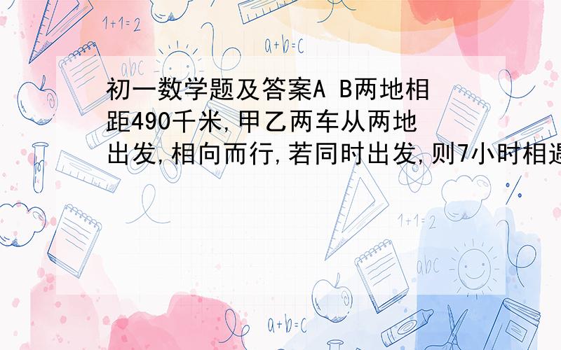 初一数学题及答案A B两地相距490千米,甲乙两车从两地出发,相向而行,若同时出发,则7小时相遇；若甲先开7小时,乙再出发,结果乙出发2小时两车相遇.求两车速度?