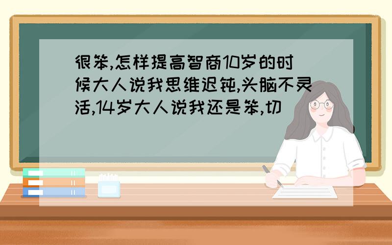 很笨,怎样提高智商10岁的时候大人说我思维迟钝,头脑不灵活,14岁大人说我还是笨,切