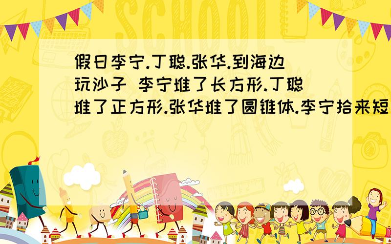 假日李宁.丁聪.张华.到海边玩沙子 李宁堆了长方形.丁聪堆了正方形.张华堆了圆锥体.李宁拾来短绳.测出自己的沙堆长3个绳长.宽为2又二分之一个绳长高六分之五个绳长.丁聪凌长1又二分之一