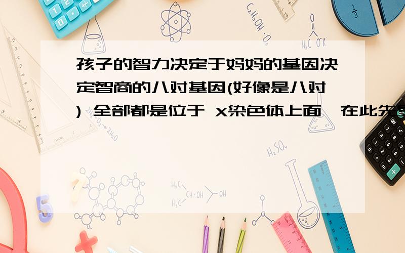 孩子的智力决定于妈妈的基因决定智商的八对基因(好像是八对) 全部都是位于 X染色体上面,在此先复习男女性是如何来的：男生的性染色体是XY,X (卵)是来自母亲,Y(精子) 是来自父亲.女生的性