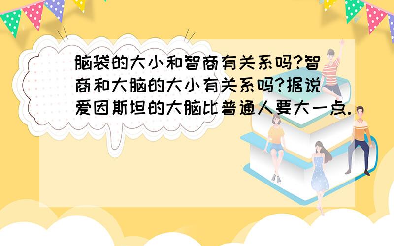 脑袋的大小和智商有关系吗?智商和大脑的大小有关系吗?据说爱因斯坦的大脑比普通人要大一点.