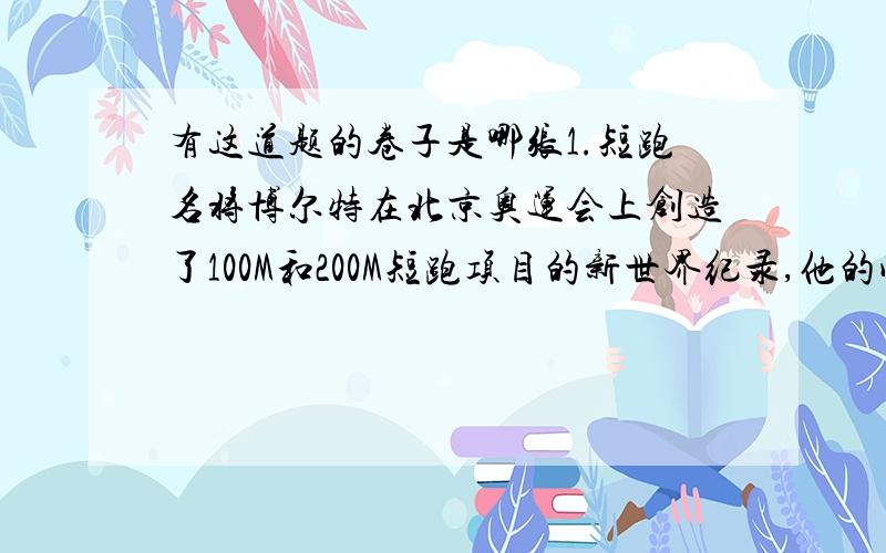 有这道题的卷子是哪张1.短跑名将博尔特在北京奥运会上创造了100M和200M短跑项目的新世界纪录,他的成绩分别是9.69S和19.30S.假定他在100M比赛时从发令到起跑的反应时间是0.15S,起跑后做匀加速