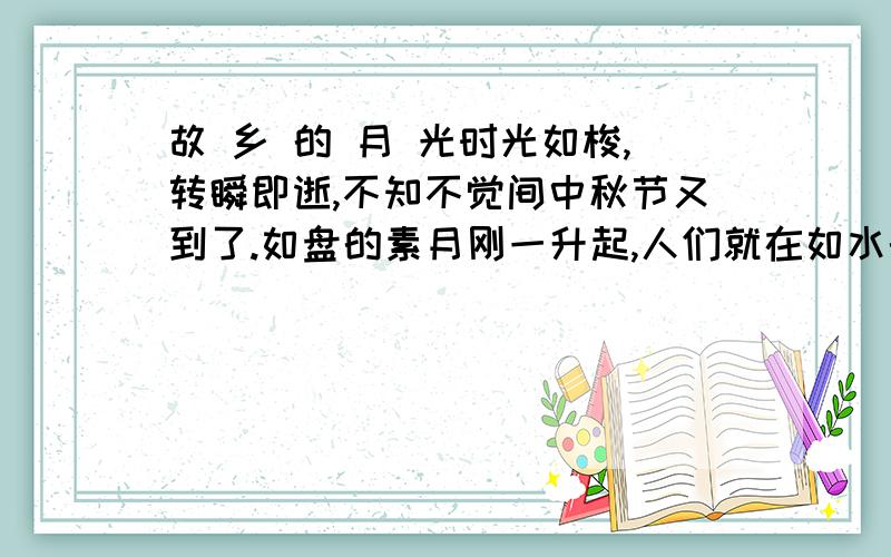 故 乡 的 月 光时光如梭,转瞬即逝,不知不觉间中秋节又到了.如盘的素月刚一升起,人们就在如水的月光中开始了拜月赏月的活动.走出户外,放眼四望,山水、田野、村落、树木……静谧无声,清