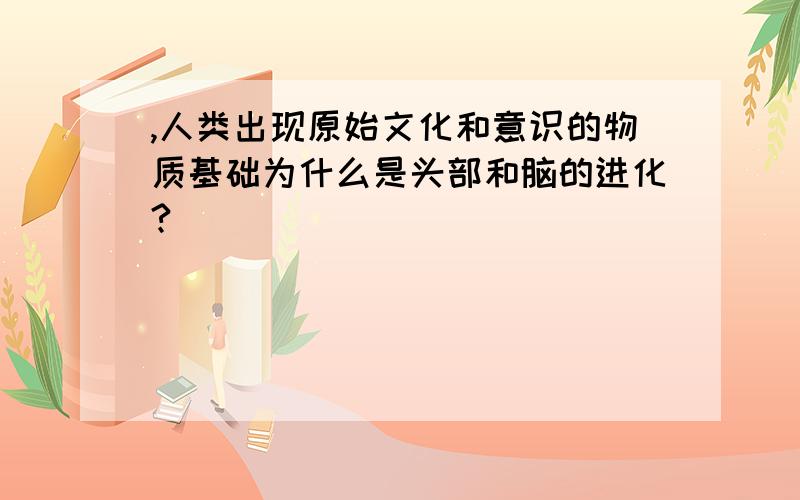 ,人类出现原始文化和意识的物质基础为什么是头部和脑的进化?