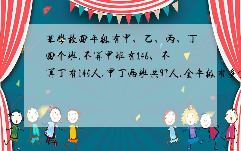 某学校四年级有甲、乙、丙、丁四个班,不算甲班有146、不算丁有145人,甲丁两班共97人.全年级有多少人?某学校四年级有甲、乙、丙、丁四个班,不算甲班有146人、不算丁班有145人,甲、丁两班