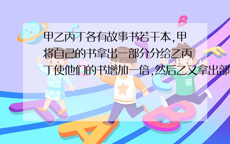 甲乙丙丁各有故事书若干本,甲将自己的书拿出一部分分给乙丙丁使他们的书增加一倍,然后乙又拿出部分故事书分给甲丙丁,使他们的书增加一倍,接着丙丁也这样做.此时他们手中都有32本故事