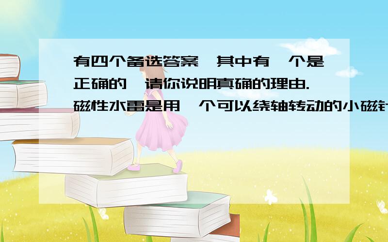 有四个备选答案,其中有一个是正确的,请你说明真确的理由.磁性水雷是用一个可以绕轴转动的小磁针来控制起爆电路的.军舰被地磁场磁化后就变成了一个浮动的磁体,当军舰接近磁性水雷时,