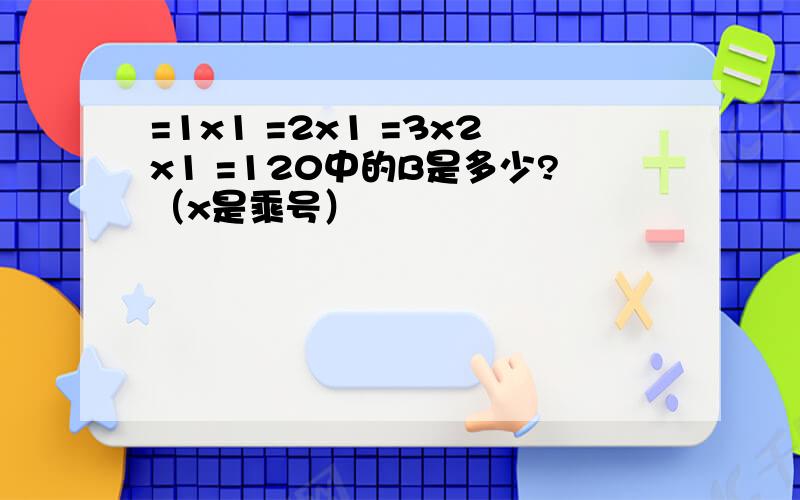 =1x1 =2x1 =3x2x1 =120中的B是多少?（x是乘号）