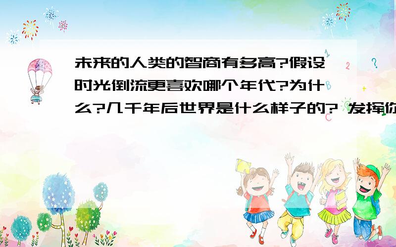 未来的人类的智商有多高?假设时光倒流更喜欢哪个年代?为什么?几千年后世界是什么样子的? 发挥你们的想象力吧.