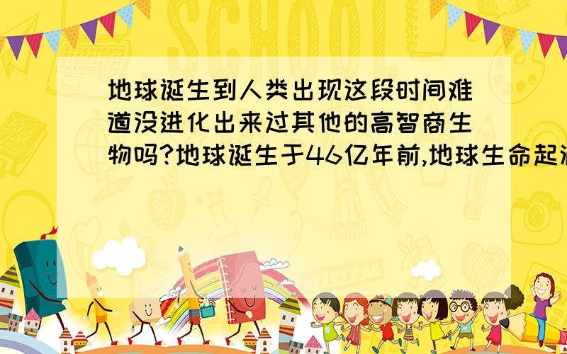 地球诞生到人类出现这段时间难道没进化出来过其他的高智商生物吗?地球诞生于46亿年前,地球生命起源于38亿年前!人类出现到现在才2亿年,那么中间的36亿年之间就没出现过文明或者类似人