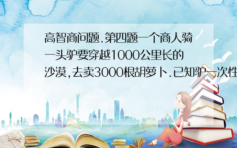 高智商问题.第四题一个商人骑一头驴要穿越1000公里长的沙漠,去卖3000根胡萝卜.已知驴一次性可驮1000根胡萝卜,但每走1公里又要吃掉1根胡萝卜.问：商人最多可卖出多少胡萝卜?