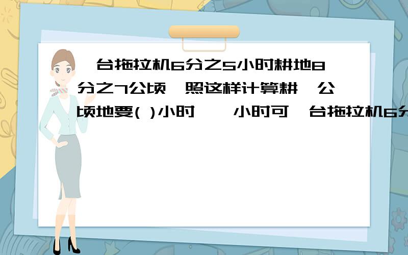 一台拖拉机6分之5小时耕地8分之7公顷,照这样计算耕一公顷地要( )小时,一小时可一台拖拉机6分之5小时耕地8分之7公顷,照这样计算耕一公顷地要( )小时,一小时可以耕地( )公顷.