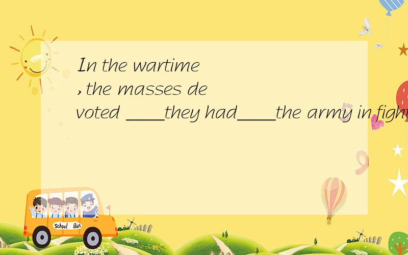 In the wartime,the masses devoted ____they had____the army in fighting against the Japanese.A.whatever;to supporting B.what;supporting C.anything which;to supporting D.all;to supporting