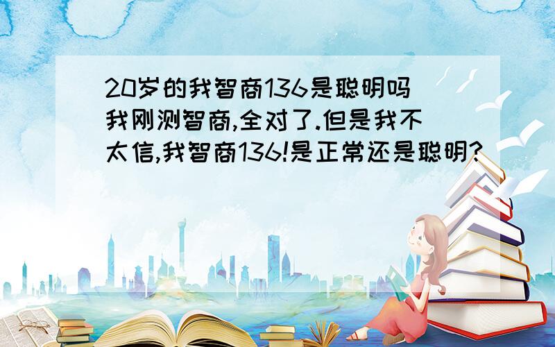 20岁的我智商136是聪明吗我刚测智商,全对了.但是我不太信,我智商136!是正常还是聪明?