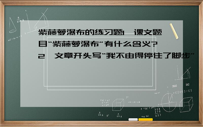 紫藤萝瀑布的练习题1、课文题目“紫藤萝瀑布”有什么含义?2、文章开头写“我不由得停住了脚步”,最后写“我不觉加快了脚步”,这样构思布局有怎样的艺术效果?3、怎么理解课文中“流着