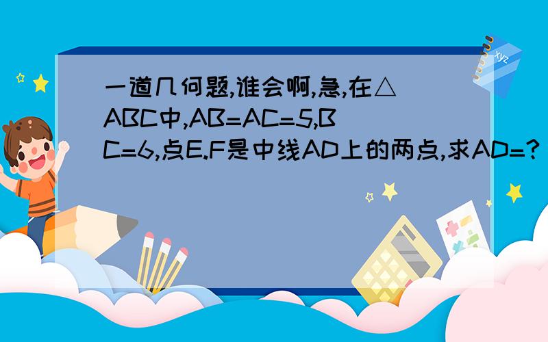 一道几何题,谁会啊,急,在△ABC中,AB=AC=5,BC=6,点E.F是中线AD上的两点,求AD=?（这个是求半个等腰三角形面积的,所以只要知道AD多少就可以了）不能用勾股定律，因为没有学，只学了全等和对称，