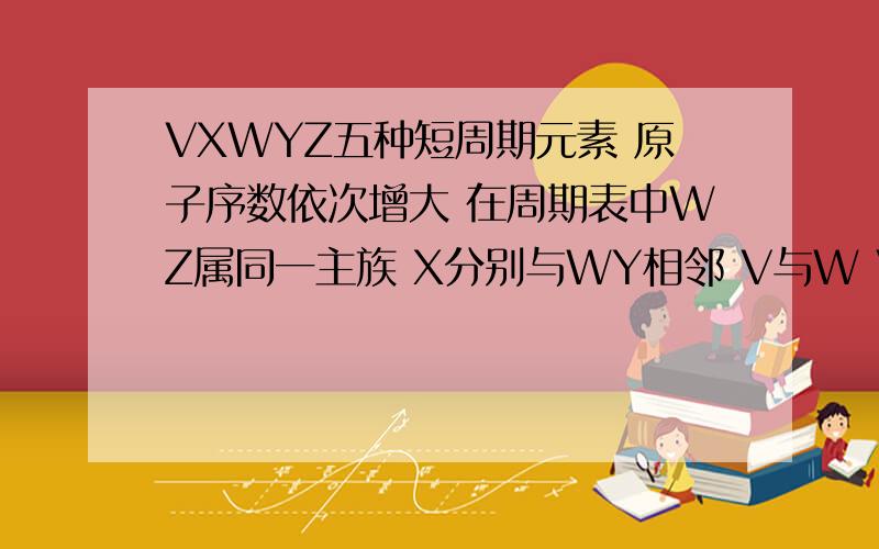 VXWYZ五种短周期元素 原子序数依次增大 在周期表中WZ属同一主族 X分别与WY相邻 V与W V与Z均可形成原子数4:1的共价化合物 VWXYZ是什么元素