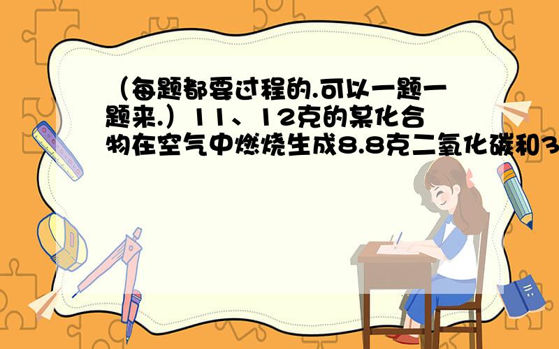 （每题都要过程的.可以一题一题来.）11、12克的某化合物在空气中燃烧生成8.8克二氧化碳和3.6克水,（1）若消耗氧气的质量为9.6克,则该化合物中有什么元素?（2）若消耗氧气的质量为8.6克,则