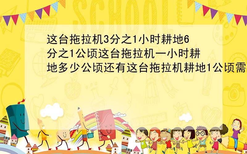 这台拖拉机3分之1小时耕地6分之1公顷这台拖拉机一小时耕地多少公顷还有这台拖拉机耕地1公顷需要多少小时?