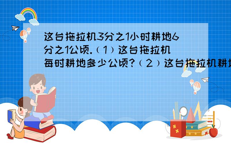 这台拖拉机3分之1小时耕地6分之1公顷.﹙1﹚这台拖拉机每时耕地多少公顷?﹙2﹚这台拖拉机耕地1公顷需要多少时?解方程,