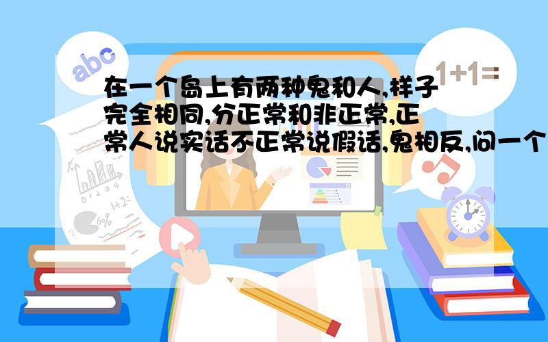 在一个岛上有两种鬼和人,样子完全相同,分正常和非正常,正常人说实话不正常说假话,鬼相反,问一个问题,分别四个是人是鬼